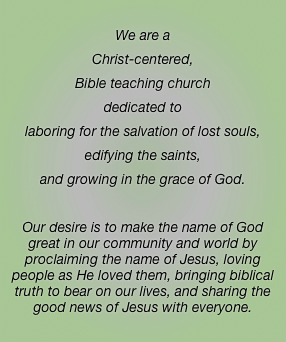 We are a 
Christ-centered, 
Bible teaching church 
dedicated to
laboring for the salvation of lost souls,
edifying the saints,
and growing in the grace of God.

Our desire is to make the name of God great in our community and world by proclaiming the name of Jesus, loving people as He loved them, bringing biblical truth to bear on our lives, and sharing the good news of Jesus with everyone. 