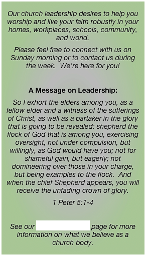 Our church leadership desires to help you worship and live your faith robustly in your homes, workplaces, schools, community, and world.Please feel free to connect with us on Sunday morning or to contact us during the week.  We’re here for you! 

A Message on Leadership:
So I exhort the elders among you, as a fellow elder and a witness of the sufferings of Christ, as well as a partaker in the glory that is going to be revealed: shepherd the flock of God that is among you, exercising oversight, not under compulsion, but willingly, as God would have you; not for shameful gain, but eagerly; not domineering over those in your charge, but being examples to the flock.  And when the chief Shepherd appears, you will receive the unfading crown of glory.
1 Peter 5:1-4

See our What We Believe page for more information on what we believe as a church body.